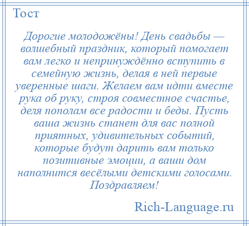 
    Дорогие молодожёны! День свадьбы — волшебный праздник, который помогает вам легко и непринуждённо вступить в семейную жизнь, делая в ней первые уверенные шаги. Желаем вам идти вместе рука об руку, строя совместное счастье, деля пополам все радости и беды. Пусть ваша жизнь станет для вас полной приятных, удивительных событий, которые будут дарить вам только позитивные эмоции, а ваши дом наполнится весёлыми детскими голосами. Поздравляем!