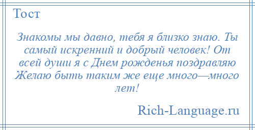 
    Знакомы мы давно, тебя я близко знаю. Ты самый искренний и добрый человек! От всей души я с Днем рожденья поздравляю Желаю быть таким же еще много—много лет!