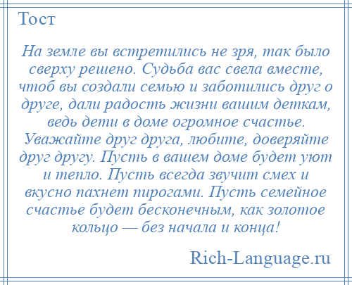 
    На земле вы встретились не зря, так было сверху решено. Судьба вас свела вместе, чтоб вы создали семью и заботились друг о друге, дали радость жизни вашим деткам, ведь дети в доме огромное счастье. Уважайте друг друга, любите, доверяйте друг другу. Пусть в вашем доме будет уют и тепло. Пусть всегда звучит смех и вкусно пахнет пирогами. Пусть семейное счастье будет бесконечным, как золотое кольцо — без начала и конца!