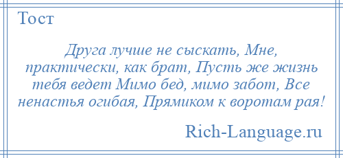 
    Друга лучше не сыскать, Мне, практически, как брат, Пусть же жизнь тебя ведет Мимо бед, мимо забот, Все ненастья огибая, Прямиком к воротам рая!