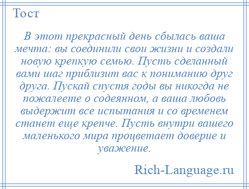 
    В этот прекрасный день сбылась ваша мечта: вы соединили свои жизни и создали новую крепкую семью. Пусть сделанный вами шаг приблизит вас к пониманию друг друга. Пускай спустя годы вы никогда не пожалеете о содеянном, а ваша любовь выдержит все испытания и со временем станет еще крепче. Пусть внутри вашего маленького мира процветает доверие и уважение.
