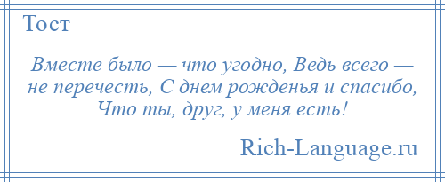 
    Вместе было — что угодно, Ведь всего — не перечесть, С днем рожденья и спасибо, Что ты, друг, у меня есть!