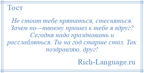
    Не стоит тебе прятаться, стесняться. Зачем по—твоему пришел к тебе я вдруг? Сегодня надо праздновать и расслабляться. Ты на год старше стал. Так поздравляю, друг!