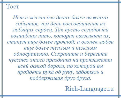 
    Нет в жизни для двоих более важного события, чем день воссоединения их любящих сердец. Так пусть сегодня та волшебная нить, которая связывает их, станет еще более прочной, а огонек любви еще более теплым и нежным одновременно. Сохраните и берегите чувство этого праздника на протяжении всей долгой дороги, по которой вы пройдете рука об руку, заботясь и поддерживая друг друга.