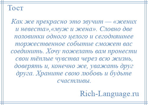 
    Как же прекрасно это звучит — «жених и невеста»,«муж и жена». Словно две половинки одного целого и сегодняшнее торжественное событие сможет вас соединить. Хочу пожелать вам пронести свои тёплые чувства через всю жизнь, доверять и, конечно же, уважать друг друга. Храните свою любовь и будьте счастливы.