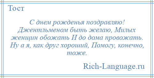 
    С днем рожденья поздравляю! Джентльменом быть желаю, Милых женщин обожать И до дома провожать. Ну а я, как друг хороший, Помогу, конечно, тоже.