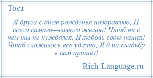 
    Я друга с днем рожденья поздравляю, И всего самого—самого желаю! Чтоб ни в чем ты не нуждался. И любовь свою нашел! Чтоб сложилось все удачно, Я б на свадьбу к вам пришел!