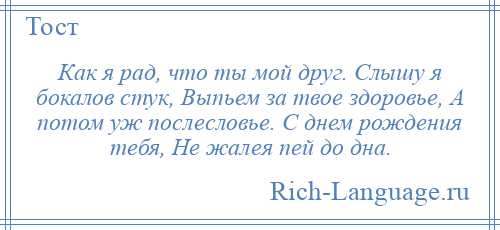 
    Как я рад, что ты мой друг. Слышу я бокалов стук, Выпьем за твое здоровье, А потом уж послесловье. С днем рождения тебя, Не жалея пей до дна.