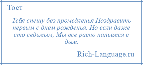 
    Тебя спешу без промедленья Поздравить первым с днём рожденья. Но если даже сто седьмым, Мы все равно напьемся в дым.