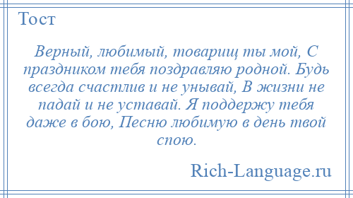 
    Верный, любимый, товарищ ты мой, С праздником тебя поздравляю родной. Будь всегда счастлив и не унывай, В жизни не падай и не уставай. Я поддержу тебя даже в бою, Песню любимую в день твой спою.