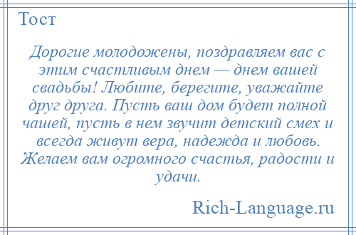 
    Дорогие молодожены, поздравляем вас с этим счастливым днем — днем вашей свадьбы! Любите, берегите, уважайте друг друга. Пусть ваш дом будет полной чашей, пусть в нем звучит детский смех и всегда живут вера, надежда и любовь. Желаем вам огромного счастья, радости и удачи.