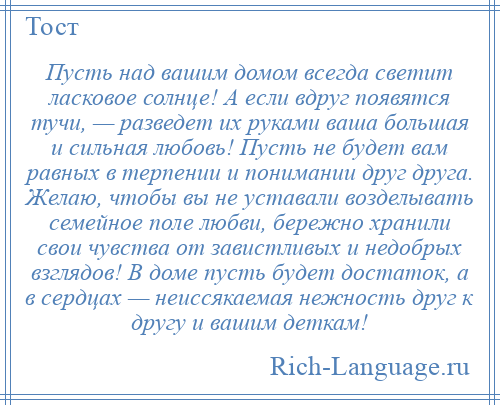 
    Пусть над вашим домом всегда светит ласковое солнце! А если вдруг появятся тучи, — разведет их руками ваша большая и сильная любовь! Пусть не будет вам равных в терпении и понимании друг друга. Желаю, чтобы вы не уставали возделывать семейное поле любви, бережно хранили свои чувства от завистливых и недобрых взглядов! В доме пусть будет достаток, а в сердцах — неиссякаемая нежность друг к другу и вашим деткам!