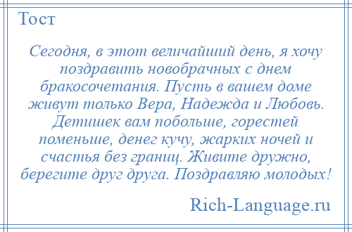 
    Сегодня, в этот величайший день, я хочу поздравить новобрачных с днем бракосочетания. Пусть в вашем доме живут только Вера, Надежда и Любовь. Детишек вам побольше, горестей поменьше, денег кучу, жарких ночей и счастья без границ. Живите дружно, берегите друг друга. Поздравляю молодых!