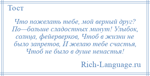 
    Что пожелать тебе, мой верный друг? По—больше сладостных минут! Улыбок, солнца, фейерверков, Чтоб в жизни не было запретов, И желаю тебе счастья, Чтоб не было в душе ненастья!