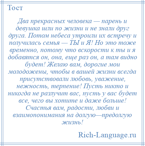 
    Два прекрасных человека — парень и девушка шли по жизни и не знали друг друга. Потом небеса утроили их встречу и получилась семья — ТЫ и Я! Но это тоже временно, потому что вскорости к ты и я добавятся он, она, еще раз он, а там видно будет! Желаю вам, дорогие мои молодожены, чтобы в вашей жизни всегда присутствовали любовь, уважение, нежность, терпение! Пусть никто и никогда не разлучит вас, пусть у вас будет все, чего вы хотите и даже больше! Счастья вам, радости, любви и взаимопонимания на долгую—предолгую жизнь!