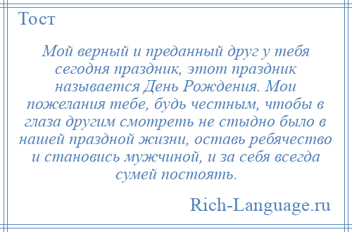 
    Мой верный и преданный друг у тебя сегодня праздник, этот праздник называется День Рождения. Мои пожелания тебе, будь честным, чтобы в глаза другим смотреть не стыдно было в нашей праздной жизни, оставь ребячество и становись мужчиной, и за себя всегда сумей постоять.