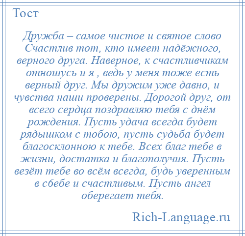 
    Дружба – самое чистое и святое слово Счастлив тот, кто имеет надёжного, верного друга. Наверное, к счастливчикам отношусь и я , ведь у меня тоже есть верный друг. Мы дружим уже давно, и чувства наши проверены. Дорогой друг, от всего сердца поздравляю тебя с днём рождения. Пусть удача всегда будет рядышком с тобою, пусть судьба будет благосклонною к тебе. Всех благ тебе в жизни, достатка и благополучия. Пусть везёт тебе во всём всегда, будь уверенным в с6ебе и счастливым. Пусть ангел оберегает тебя.