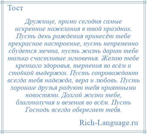 
    Дружище, прими сегодня самые искренние пожелания в твой праздник. Пусть день рождения принесёт тебе прекрасное настроение, пусть непременно сбудется мечта, пусть жизнь дарит тебе только счастливые мгновенья. Желаю тебе крепкого здоровья, терпения во всём и стойкой выдержки. Пусть сопровождают всегда тебя надежда, вера и любовь. Пусть хорошие друзья радуют тебя приятными новостями. Долгой жизни тебе, благополучия и везения во всём. Пусть Господь всегда оберегает тебя.