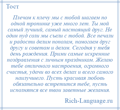 
    Плечом к плечу мы с тобой шагаем по одной тропинке уже много лет. Ты мой самый лучший, самый настоящий друг. Не один пуд соли мы съели с тобой. Все печали и радости делим пополам, помогаем друг другу и советом и делом. Сегодня у тебя день рождения. Прими самые искренние поздравления с личным праздником. Желаю тебе отличного настроения, огромного счастья, удачи во всех делах и всего самого наилучшего. Пусть красивая любовь обязательно встретится тебе, пусть исполнятся все твои заветные желания.