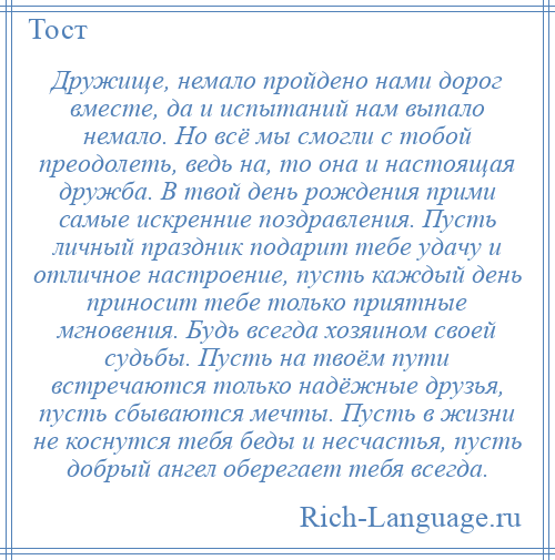 
    Дружище, немало пройдено нами дорог вместе, да и испытаний нам выпало немало. Но всё мы смогли с тобой преодолеть, ведь на, то она и настоящая дружба. В твой день рождения прими самые искренние поздравления. Пусть личный праздник подарит тебе удачу и отличное настроение, пусть каждый день приносит тебе только приятные мгновения. Будь всегда хозяином своей судьбы. Пусть на твоём пути встречаются только надёжные друзья, пусть сбываются мечты. Пусть в жизни не коснутся тебя беды и несчастья, пусть добрый ангел оберегает тебя всегда.