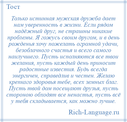 
    Только истинная мужская дружба дает нам уверенность в жизни. Если рядом надёжный друг, не страшны никакие проблемы. Я гожусь своим другом, и в день рожденья хочу пожелать огромной удачи, безоблачного счастья и всего самого наилучшего. Пусть исполняются все твои желания, пусть каждый день приносит радостные известия. Будь всегда энергичен, справедлив и честен. Желаю крепкого здоровья тебе, всех земных благ. Пусть твой дом посещают друзья, пусть стороною обходят все ненастья, пусть всё у тебя складывается, как можно лучше.