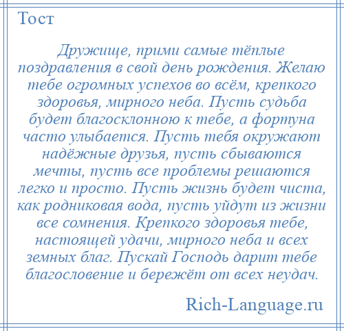 
    Дружище, прими самые тёплые поздравления в свой день рождения. Желаю тебе огромных успехов во всём, крепкого здоровья, мирного неба. Пусть судьба будет благосклонною к тебе, а фортуна часто улыбается. Пусть тебя окружают надёжные друзья, пусть сбываются мечты, пусть все проблемы решаются легко и просто. Пусть жизнь будет чиста, как родниковая вода, пусть уйдут из жизни все сомнения. Крепкого здоровья тебе, настоящей удачи, мирного неба и всех земных благ. Пускай Господь дарит тебе благословение и бережёт от всех неудач.