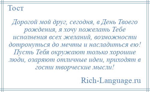 
    Дорогой мой друг, сегодня, в День Твоего рождения, я хочу пожелать Тебе исполнения всех желаний, возможности дотронуться до мечты и насладиться ею! Пусть Тебя окружают только хорошие люди, озаряют отличные идеи, приходят в гости творческие мысли!