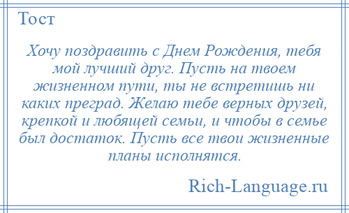 
    Хочу поздравить с Днем Рождения, тебя мой лучший друг. Пусть на твоем жизненном пути, ты не встретишь ни каких преград. Желаю тебе верных друзей, крепкой и любящей семьи, и чтобы в семье был достаток. Пусть все твои жизненные планы исполнятся.