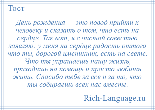 
    День рождения — это повод прийти к человеку и сказать о том, что есть на сердце. Так вот, я с чистой совестью заявляю: у меня на сердце радость оттого что ты, дорогой именинник, есть на свете. Что ты украшаешь нашу жизнь, приходишь на помощь и просто любишь жить. Спасибо тебе за все и за то, что ты собираешь всех нас вместе.