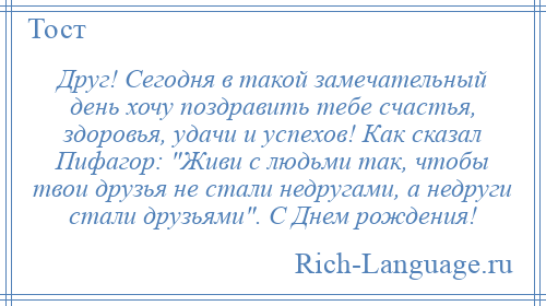 
    Друг! Сегодня в такой замечательный день хочу поздравить тебе счастья, здоровья, удачи и успехов! Как сказал Пифагор: Живи с людьми так, чтобы твои друзья не стали недругами, а недруги стали друзьями . С Днем рождения!