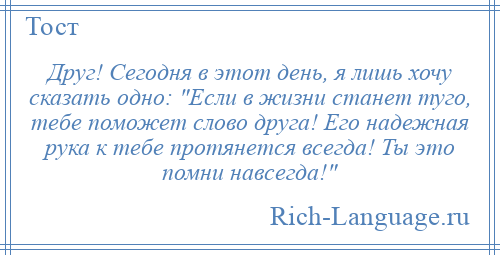 
    Друг! Сегодня в этот день, я лишь хочу сказать одно: Если в жизни станет туго, тебе поможет слово друга! Его надежная рука к тебе протянется всегда! Ты это помни навсегда! 