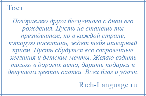 
    Поздравляю друга бесценного с днем его рождения. Пусть не станешь ты президентом, но в каждой стране, которую посетишь, ждет тебя шикарный прием. Пусть сбудутся все сокровенные желания и детские мечты. Желаю ездить только в дорогих авто, дарить подарки и девушкам цветов охапки. Всех благ и удачи.