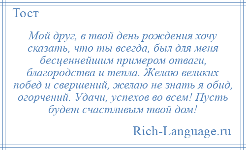 
    Мой друг, в твой день рождения хочу сказать, что ты всегда, был для меня бесценнейшим примером отваги, благородства и тепла. Желаю великих побед и свершений, желаю не знать я обид, огорчений. Удачи, успехов во всем! Пусть будет счастливым твой дом!