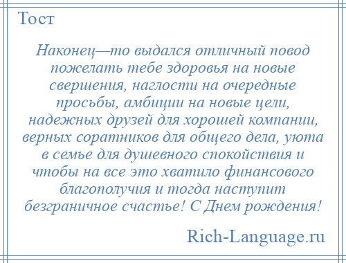 
    Наконец—то выдался отличный повод пожелать тебе здоровья на новые свершения, наглости на очередные просьбы, амбиции на новые цели, надежных друзей для хорошей компании, верных соратников для общего дела, уюта в семье для душевного спокойствия и чтобы на все это хватило финансового благополучия и тогда наступит безграничное счастье! С Днем рождения!