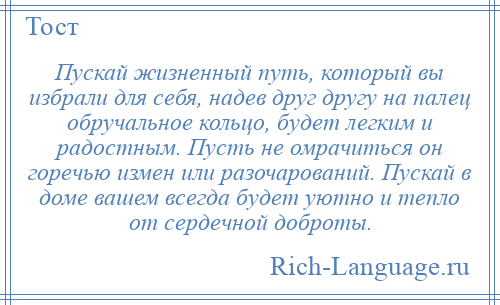 
    Пускай жизненный путь, который вы избрали для себя, надев друг другу на палец обручальное кольцо, будет легким и радостным. Пусть не омрачиться он горечью измен или разочарований. Пускай в доме вашем всегда будет уютно и тепло от сердечной доброты.