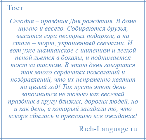 
    Сегодня – праздник Дня рождения. В доме шумно и весело. Собираются друзья, высится гора пестрых подарков, а на столе – торт, украшенный свечками. И вот уже шампанское с шипением и легкой пеной льется в бокалы, и поднимается тост за тостом. В этот день говорится так много сердечных пожеланий и поздравлений, что их непременно хватит на целый год! Так пусть этот день запомнится не только как веселый праздник в кругу близких, дорогих людей, но и как день, в который загадали то, что вскоре сбылось и превзошло все ожидания!