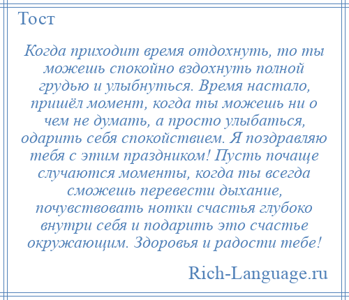 
    Когда приходит время отдохнуть, то ты можешь спокойно вздохнуть полной грудью и улыбнуться. Время настало, пришёл момент, когда ты можешь ни о чем не думать, а просто улыбаться, одарить себя спокойствием. Я поздравляю тебя с этим праздником! Пусть почаще случаются моменты, когда ты всегда сможешь перевести дыхание, почувствовать нотки счастья глубоко внутри себя и подарить это счастье окружающим. Здоровья и радости тебе!