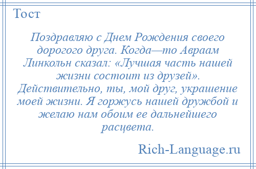 
    Поздравляю с Днем Рождения своего дорогого друга. Когда—то Авраам Линкольн сказал: «Лучшая часть нашей жизни состоит из друзей». Действительно, ты, мой друг, украшение моей жизни. Я горжусь нашей дружбой и желаю нам обоим ее дальнейшего расцвета.