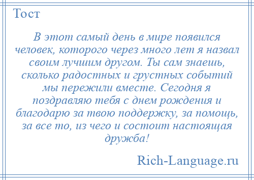 
    В этот самый день в мире появился человек, которого через много лет я назвал своим лучшим другом. Ты сам знаешь, сколько радостных и грустных событий мы пережили вместе. Сегодня я поздравляю тебя с днем рождения и благодарю за твою поддержку, за помощь, за все то, из чего и состоит настоящая дружба!