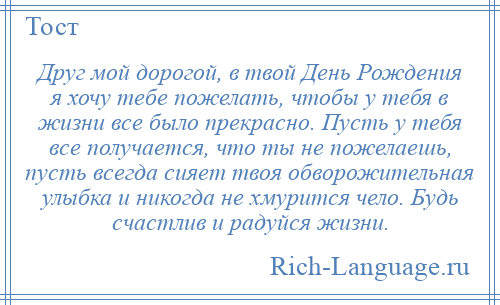 
    Друг мой дорогой, в твой День Рождения я хочу тебе пожелать, чтобы у тебя в жизни все было прекрасно. Пусть у тебя все получается, что ты не пожелаешь, пусть всегда сияет твоя обворожительная улыбка и никогда не хмурится чело. Будь счастлив и радуйся жизни.
