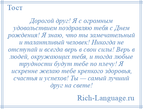 
    Дорогой друг! Я с огромным удовольствием поздравляю тебя с Днем рождения! Я знаю, что ты замечательный и талантливый человек! Никогда не отступай и всегда верь в свои силы! Верь в людей, окружающих тебя, и тогда любые трудности будут тебе по плечу! Я искренне желаю тебе крепкого здоровья, счастья и успехов! Ты — самый лучший друг на свете!