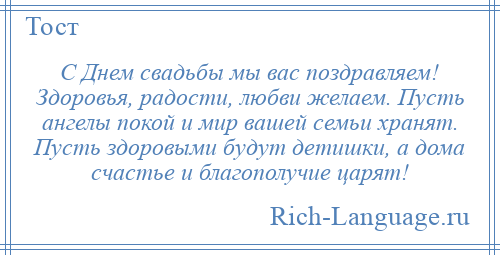 
    С Днем свадьбы мы вас поздравляем! Здоровья, радости, любви желаем. Пусть ангелы покой и мир вашей семьи хранят. Пусть здоровыми будут детишки, а дома счастье и благополучие царят!