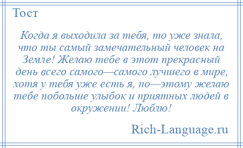 
    Когда я выходила за тебя, то уже знала, что ты самый замечательный человек на Земле! Желаю тебе в этот прекрасный день всего самого—самого лучшего в мире, хотя у тебя уже есть я, по—этому желаю тебе побольше улыбок и приятных людей в окружении! Люблю!