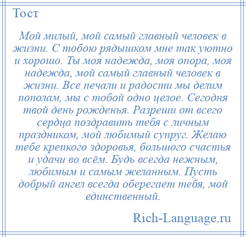 
    Мой милый, мой самый главный человек в жизни. С тобою рядышком мне так уютно и хорошо. Ты моя надежда, моя опора, моя надежда, мой самый главный человек в жизни. Все печали и радости мы делим пополам, мы с тобой одно целое. Сегодня твой день рожденья. Разреши от всего сердца поздравить тебя с личным праздником, мой любимый супруг. Желаю тебе крепкого здоровья, большого счастья и удачи во всём. Будь всегда нежным, любимым и самым желанным. Пусть добрый ангел всегда оберегает тебя, мой единственный.