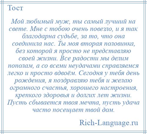 
    Мой любимый муж, ты самый лучший на свете. Мне с тобою очень повезло, и я так благодарна судьбе, за то, что она соединила нас. Ты моя вторая половинка, без которой я просто не представляю своей жизни. Все радости мы делим пополам, а со всеми неудачами справляемся легко и просто вдвоём. Сегодня у тебя день рождения, я поздравляю тебя и желаю огромного счастья, хорошего настроения, крепкого здоровья и долгих лет жизни. Пусть сбывается твоя мечта, пусть удача часто посещает твой дом.