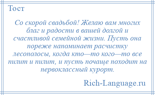 
    Со скорой свадьбой! Желаю вам многих благ и радости в вашей долгой и счастливой семейной жизни. Пусть она пореже напоминает расчистку лесополосы, когда кто—то кого—то все пилит и пилит, и пусть почаще походит на первоклассный курорт.