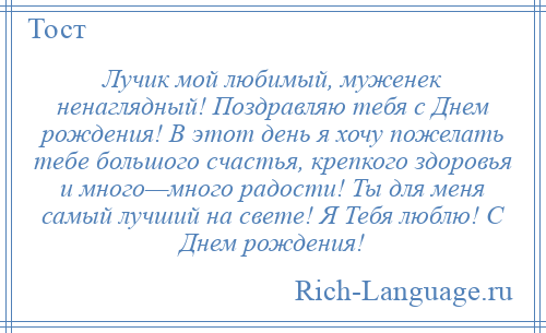 
    Лучик мой любимый, муженек ненаглядный! Поздравляю тебя с Днем рождения! В этот день я хочу пожелать тебе большого счастья, крепкого здоровья и много—много радости! Ты для меня самый лучший на свете! Я Тебя люблю! С Днем рождения!