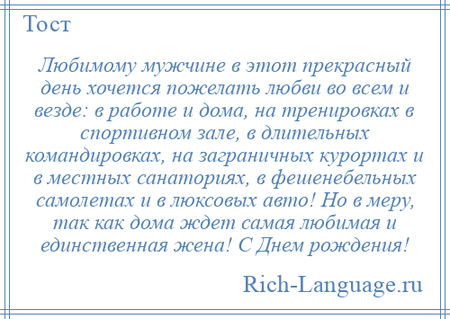 
    Любимому мужчине в этот прекрасный день хочется пожелать любви во всем и везде: в работе и дома, на тренировках в спортивном зале, в длительных командировках, на заграничных курортах и в местных санаториях, в фешенебельных самолетах и в люксовых авто! Но в меру, так как дома ждет самая любимая и единственная жена! С Днем рождения!