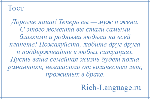 
    Дорогие наши! Теперь вы — муж и жена. С этого момента вы стали самыми близкими и родными людьми на всей планете! Пожалуйста, любите друг друга и поддерживайте в любых ситуациях. Пусть ваша семейная жизнь будет полна романтики, независимо от количества лет, прожитых в браке.