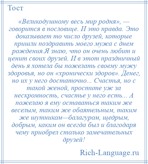 
    «Великодушному весь мир родня», — говорится в пословице. И это правда. Это доказывает то число друзей, которые пришли поздравить моего мужа с днем рождения.Я знаю, что он очень любит и ценит своих друзей. И в этот праздничный день я хотела бы пожелать своему мужу здоровья, но он «хронически здоров». Денег, но их у него достаточно... Счастья, но с такой женой, простите уж за нескромность, счастье у него есть... А пожелаю я ему оставаться таким же веселым, таким же обаятельным, таким же шутником—балагуром, щедрым, добрым, каким он всегда был и благодаря чему приобрел столько замечательных друзей!